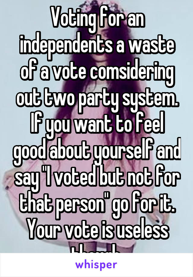 Voting for an independents a waste of a vote comsidering out two party system. If you want to feel good about yourself and say "I voted but not for that person" go for it. Your vote is useless though.