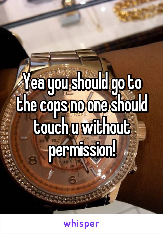 Yea you should go to the cops no one should touch u without permission!