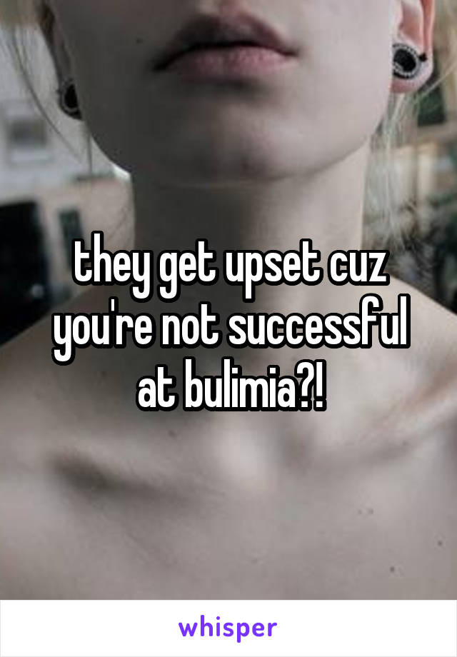 they get upset cuz you're not successful at bulimia?!