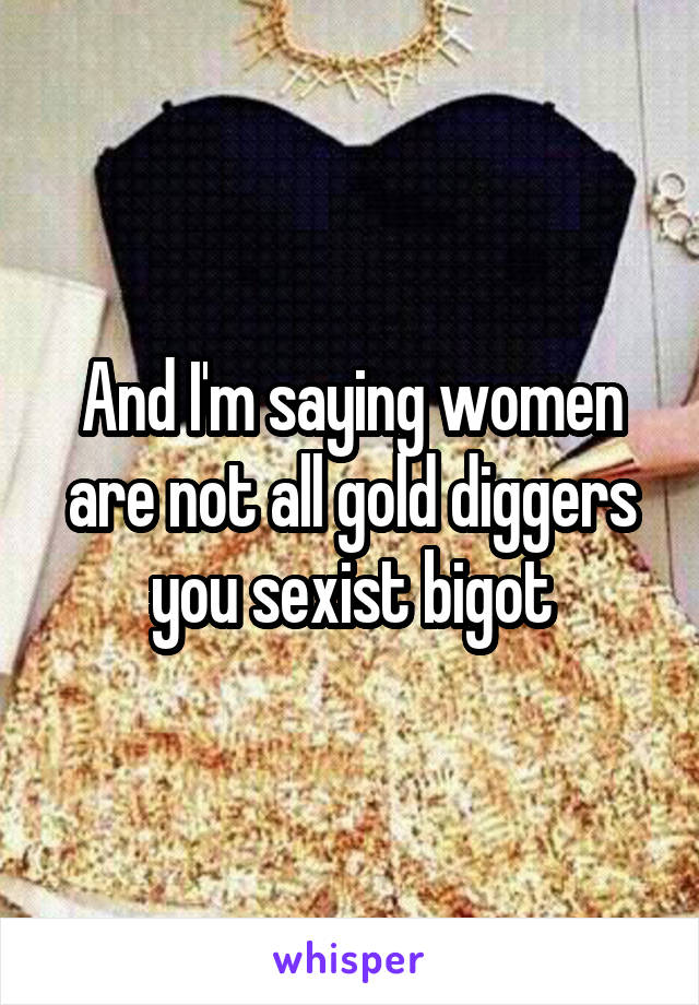 And I'm saying women are not all gold diggers you sexist bigot