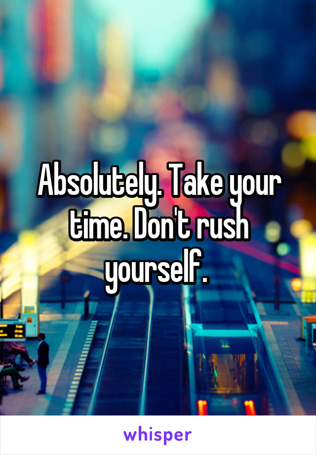 Absolutely. Take your time. Don't rush yourself. 