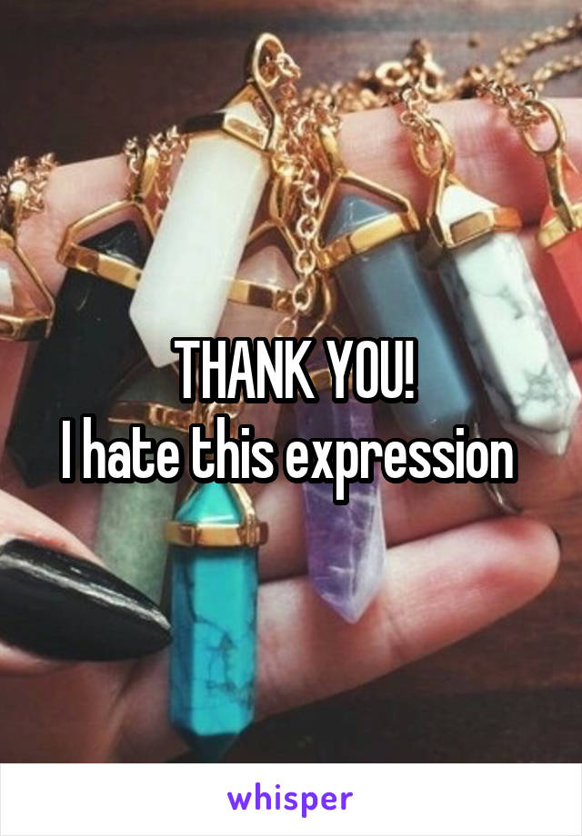 THANK YOU!
I hate this expression 