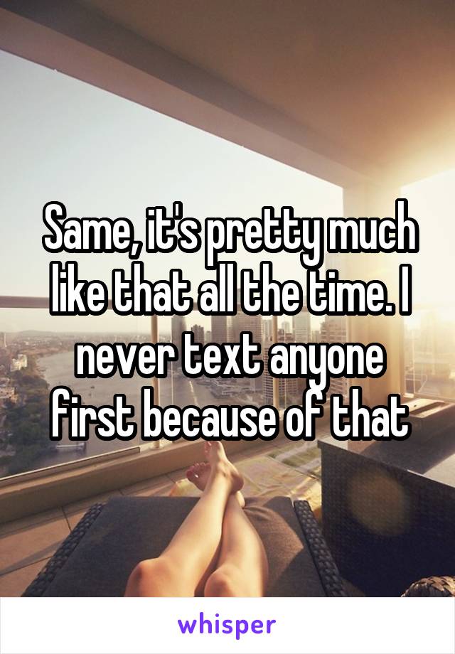 Same, it's pretty much like that all the time. I never text anyone first because of that