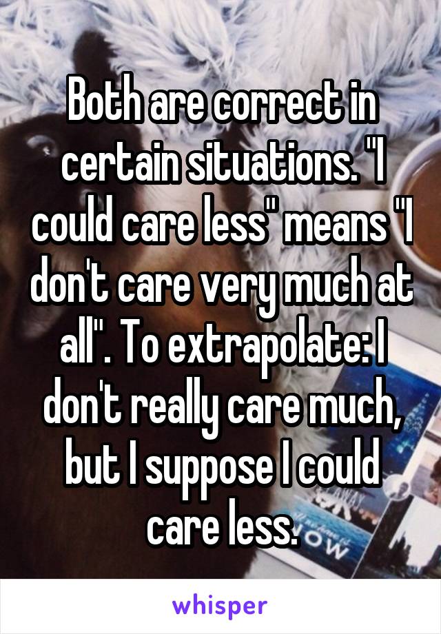 Both are correct in certain situations. "I could care less" means "I don't care very much at all". To extrapolate: I don't really care much, but I suppose I could care less.