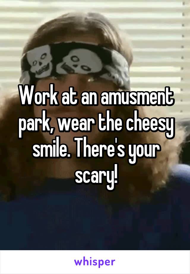 Work at an amusment park, wear the cheesy smile. There's your scary!