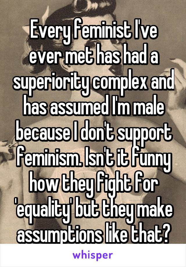 Every feminist I've ever met has had a superiority complex and has assumed I'm male because I don't support feminism. Isn't it funny how they fight for 'equality' but they make assumptions like that?