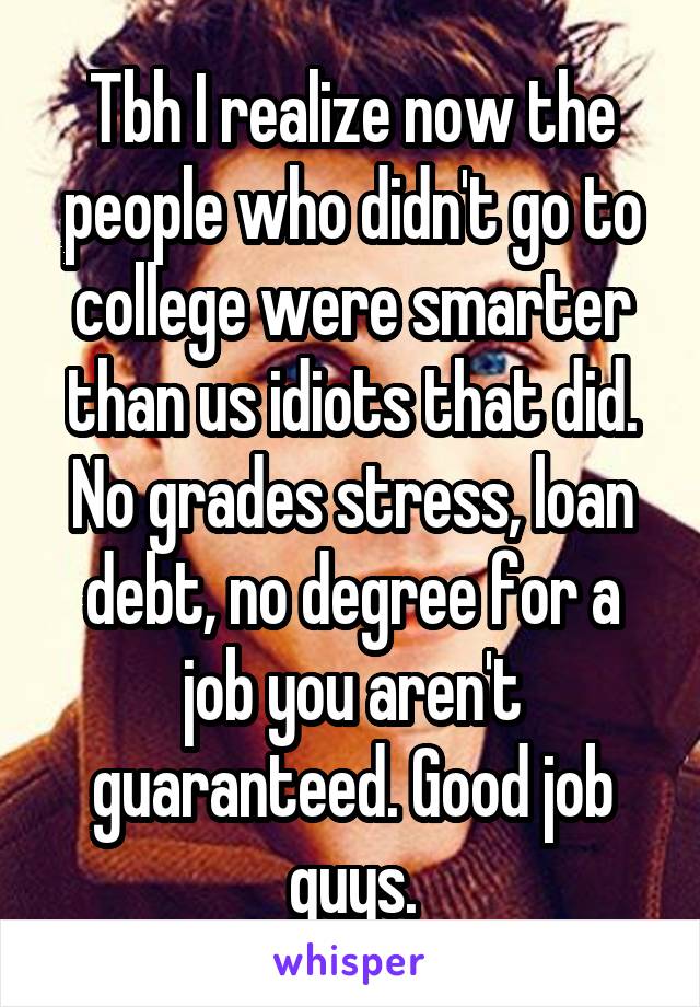Tbh I realize now the people who didn't go to college were smarter than us idiots that did. No grades stress, loan debt, no degree for a job you aren't guaranteed. Good job guys.