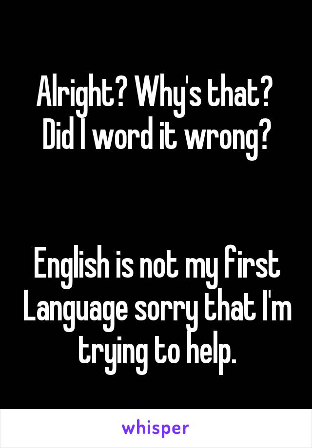 Alright? Why's that? 
Did I word it wrong?


English is not my first Language sorry that I'm trying to help.