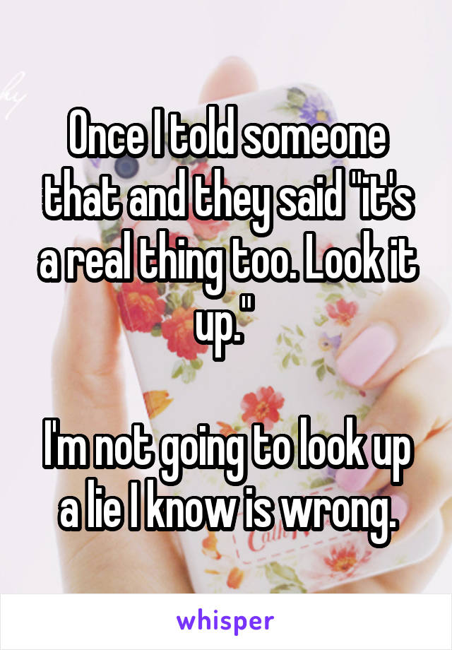 Once I told someone that and they said "it's a real thing too. Look it up." 

I'm not going to look up a lie I know is wrong.