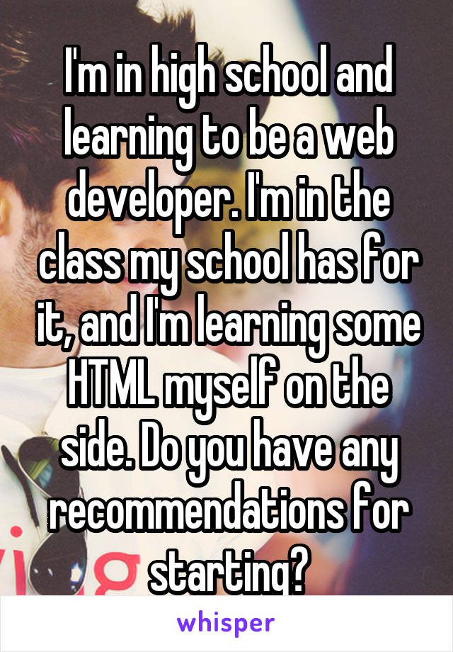 I'm in high school and learning to be a web developer. I'm in the class my school has for it, and I'm learning some HTML myself on the side. Do you have any recommendations for starting?