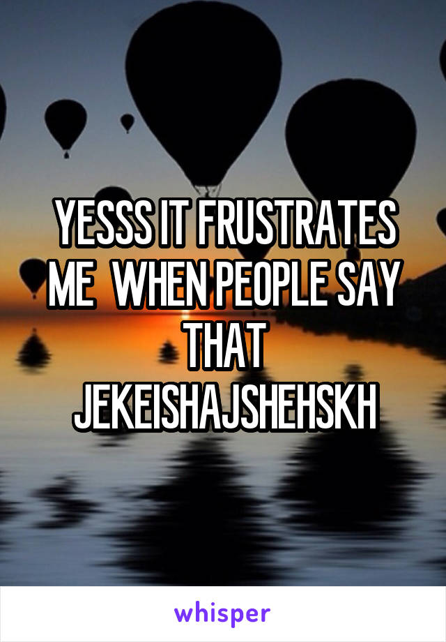 YESSS IT FRUSTRATES ME  WHEN PEOPLE SAY THAT JEKEISHAJSHEHSKH