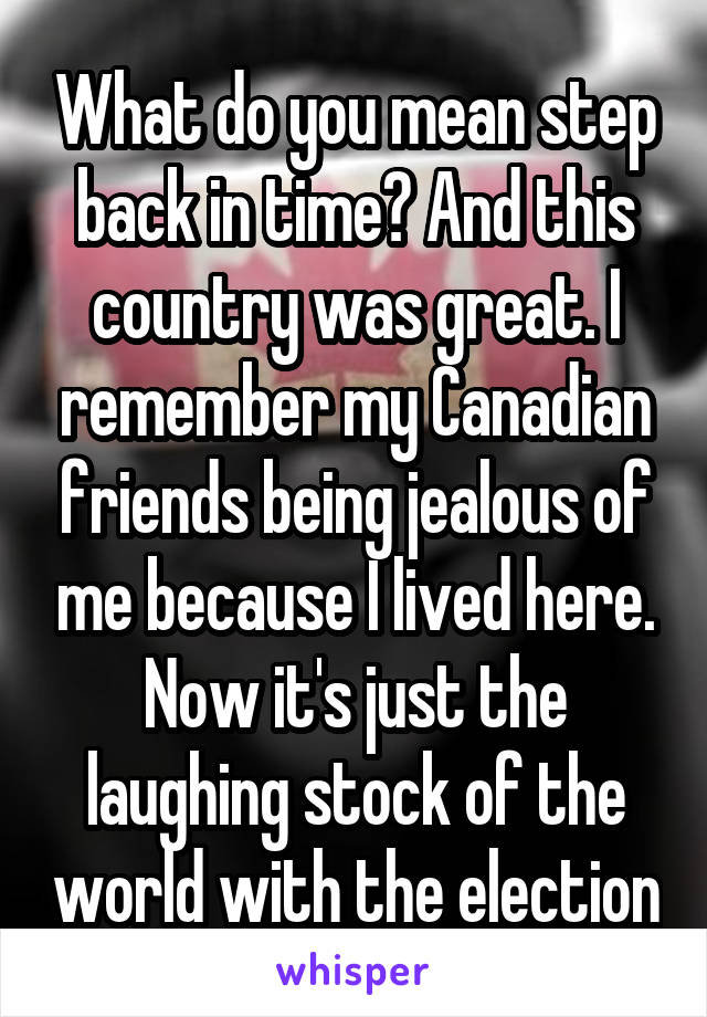 What do you mean step back in time? And this country was great. I remember my Canadian friends being jealous of me because I lived here. Now it's just the laughing stock of the world with the election