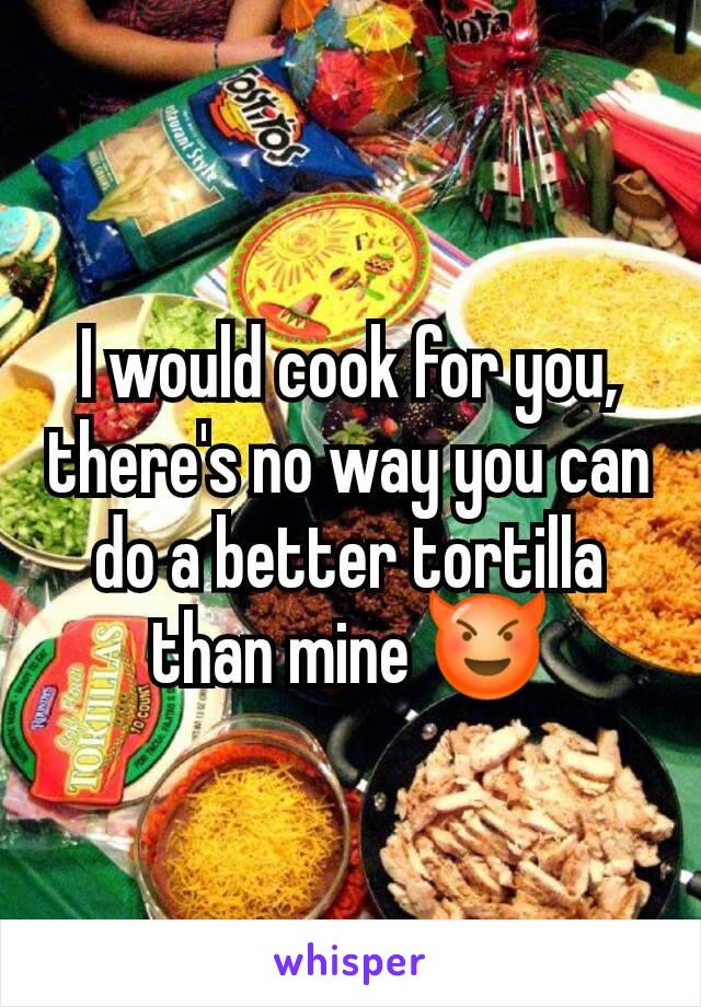 I would cook for you, there's no way you can do a better tortilla than mine 😈