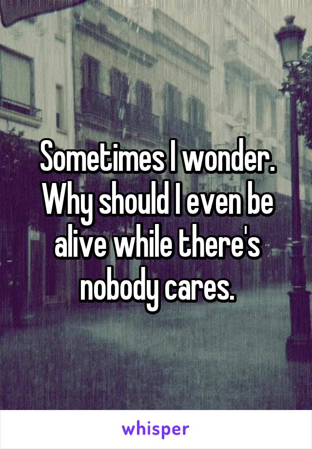 Sometimes I wonder. Why should I even be alive while there's nobody cares.