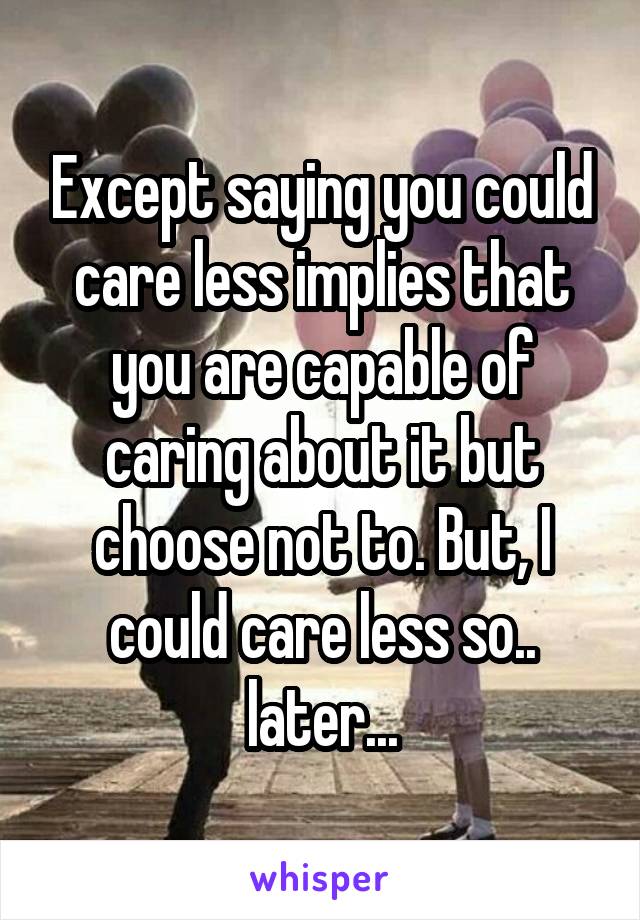 Except saying you could care less implies that you are capable of caring about it but choose not to. But, I could care less so.. later...