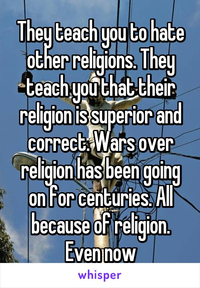 They teach you to hate other religions. They teach you that their religion is superior and correct. Wars over religion has been going on for centuries. All because of religion. Even now