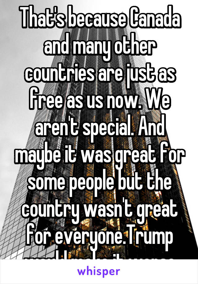 That's because Canada and many other countries are just as free as us now. We aren't special. And maybe it was great for some people but the country wasn't great for everyone.Trump would make it worse