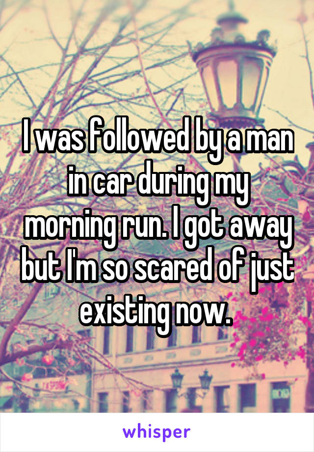 I was followed by a man in car during my morning run. I got away but I'm so scared of just existing now. 