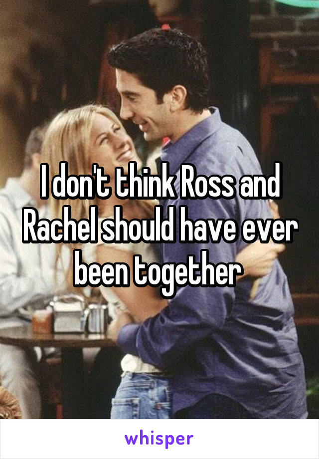 I don't think Ross and Rachel should have ever been together 