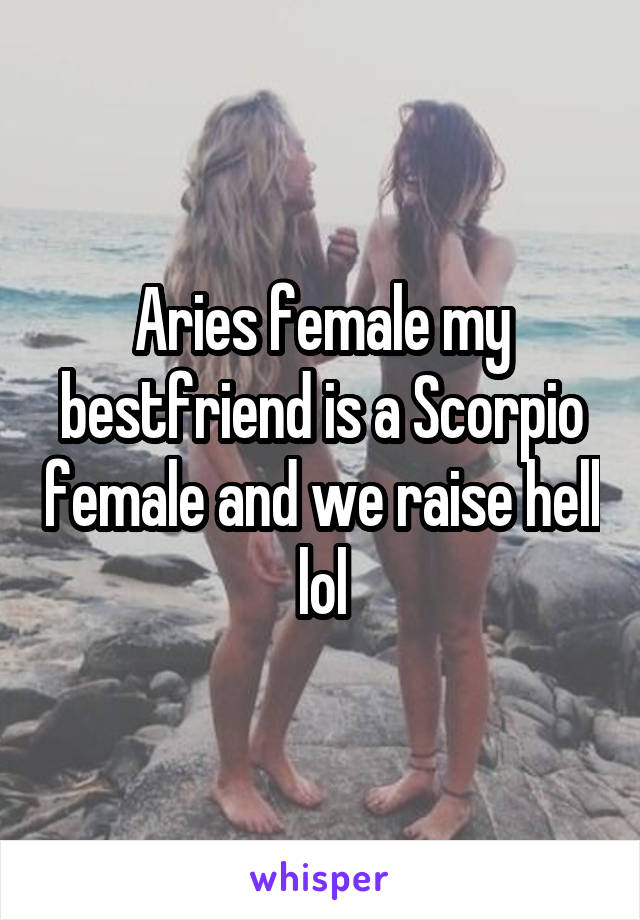 Aries female my bestfriend is a Scorpio female and we raise hell lol