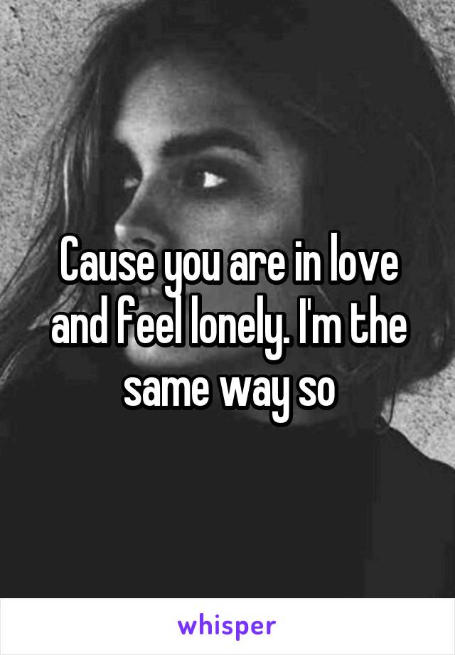 Cause you are in love and feel lonely. I'm the same way so