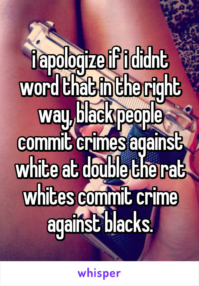 i apologize if i didnt word that in the right way, black people commit crimes against white at double the rat whites commit crime against blacks.