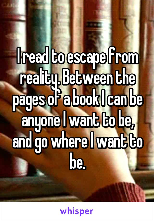 I read to escape from reality. Between the pages of a book I can be anyone I want to be, and go where I want to be.