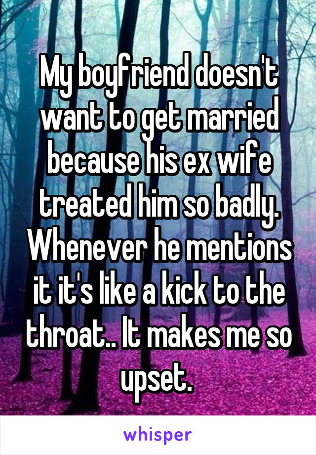 My boyfriend doesn't want to get married because his ex wife treated him so badly. Whenever he mentions it it's like a kick to the throat.. It makes me so upset. 