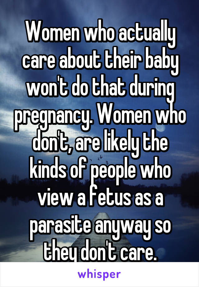 Women who actually care about their baby won't do that during pregnancy. Women who don't, are likely the kinds of people who view a fetus as a parasite anyway so they don't care.