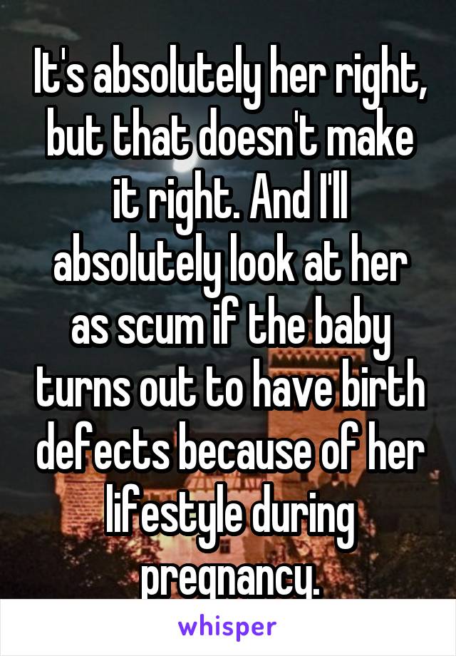 It's absolutely her right, but that doesn't make it right. And I'll absolutely look at her as scum if the baby turns out to have birth defects because of her lifestyle during pregnancy.