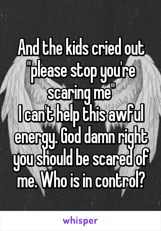 And the kids cried out "please stop you're scaring me"
I can't help this awful energy. God damn right you should be scared of me. Who is in control?