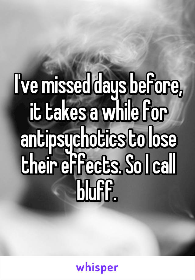 I've missed days before, it takes a while for antipsychotics to lose their effects. So I call bluff. 