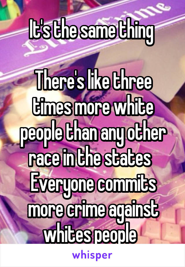 It's the same thing 

There's like three times more white people than any other race in the states  
Everyone commits more crime against whites people  