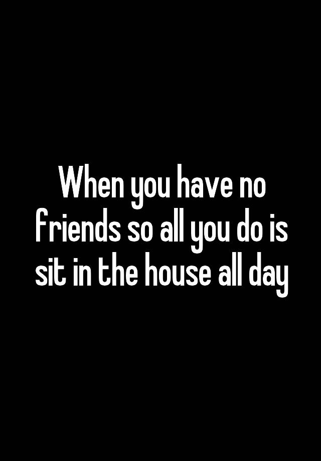 when-you-have-no-friends-so-all-you-do-is-sit-in-the-house-all-day