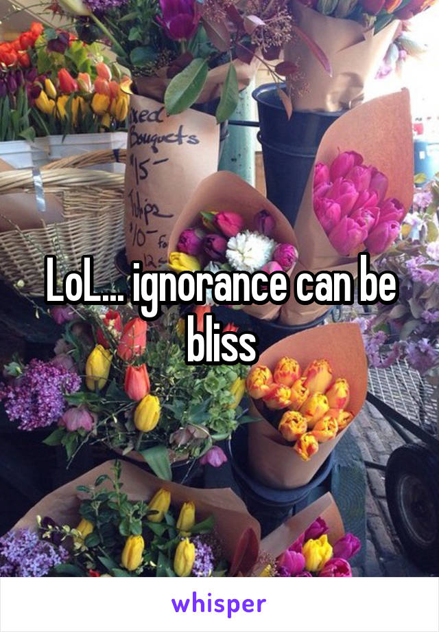 LoL... ignorance can be bliss