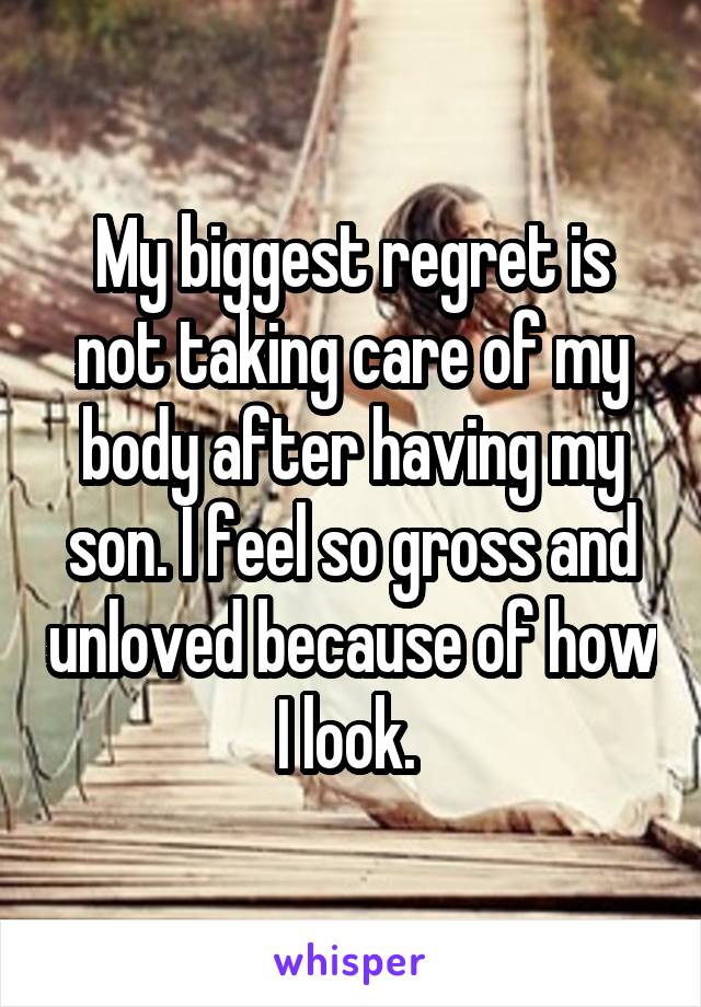 My biggest regret is not taking care of my body after having my son. I feel so gross and unloved because of how I look. 