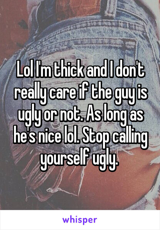 Lol I'm thick and I don't really care if the guy is ugly or not. As long as he's nice lol. Stop calling yourself ugly. 