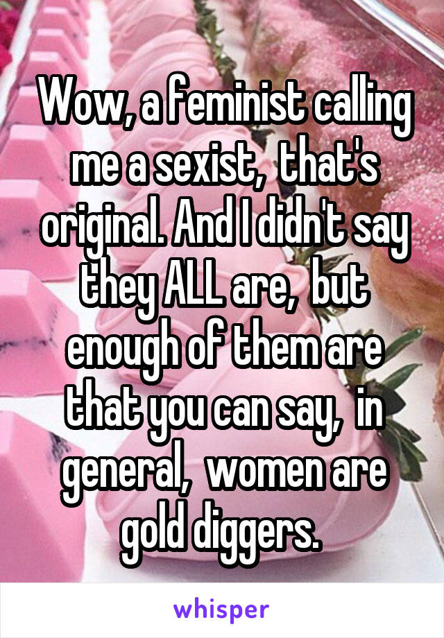 Wow, a feminist calling me a sexist,  that's original. And I didn't say they ALL are,  but enough of them are that you can say,  in general,  women are gold diggers. 