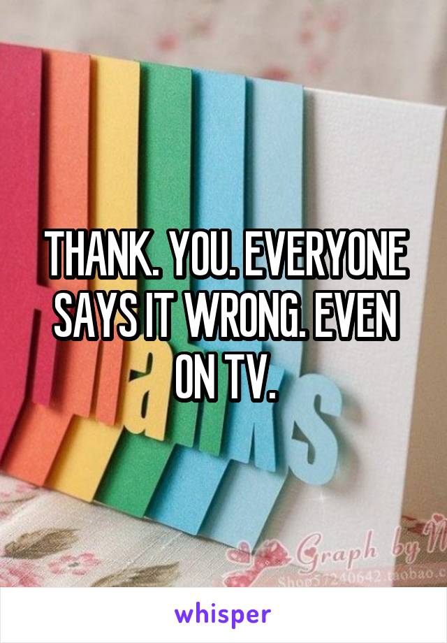 THANK. YOU. EVERYONE SAYS IT WRONG. EVEN ON TV.