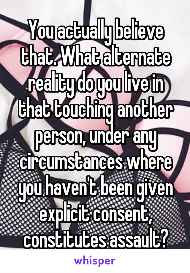 You actually believe that. What alternate reality do you live in that touching another person, under any circumstances where you haven't been given explicit consent, constitutes assault?