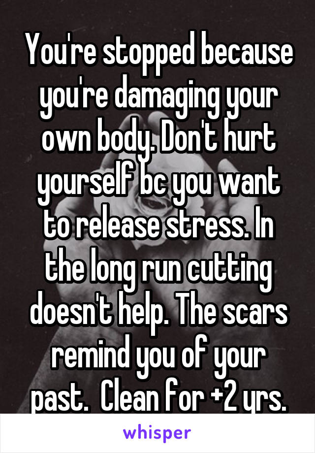 You're stopped because you're damaging your own body. Don't hurt yourself bc you want to release stress. In the long run cutting doesn't help. The scars remind you of your past.  Clean for +2 yrs.