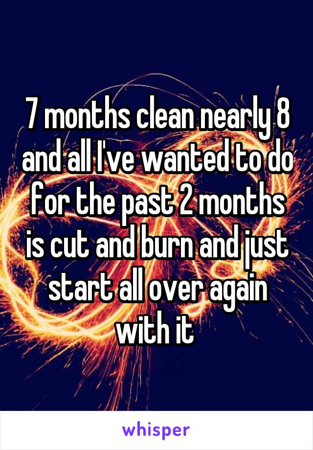 7 months clean nearly 8 and all I've wanted to do for the past 2 months is cut and burn and just start all over again with it 