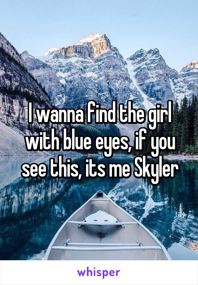 I wanna find the girl with blue eyes, if you see this, its me Skyler