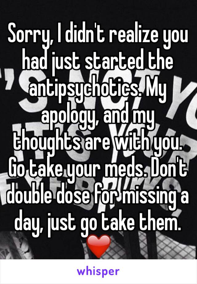 Sorry, I didn't realize you had just started the antipsychotics. My apology, and my thoughts are with you. Go take your meds. Don't double dose for missing a day, just go take them. ❤️