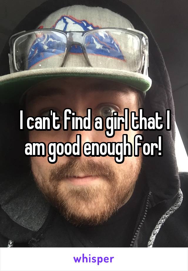 I can't find a girl that I am good enough for! 