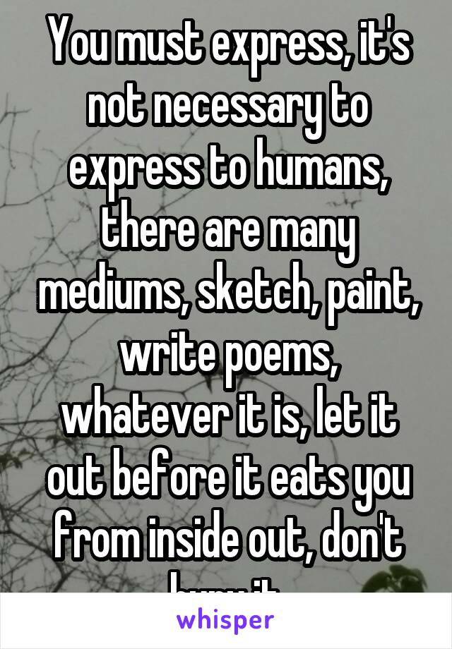 You must express, it's not necessary to express to humans, there are many mediums, sketch, paint, write poems, whatever it is, let it out before it eats you from inside out, don't bury it.