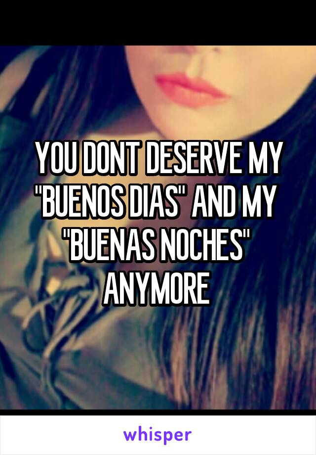YOU DONT DESERVE MY "BUENOS DIAS" AND MY 
"BUENAS NOCHES" 
ANYMORE 