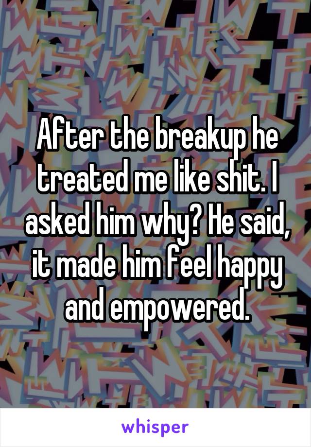 After the breakup he treated me like shit. I asked him why? He said, it made him feel happy and empowered.