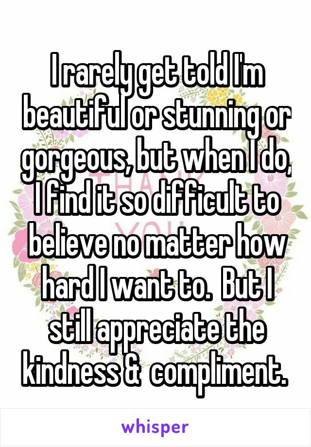 I rarely get told I'm beautiful or stunning or gorgeous, but when I do, I find it so difficult to believe no matter how hard I want to.  But I still appreciate the kindness &  compliment. 