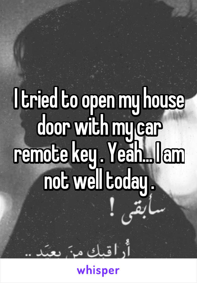 I tried to open my house door with my car remote key . Yeah... I am not well today .